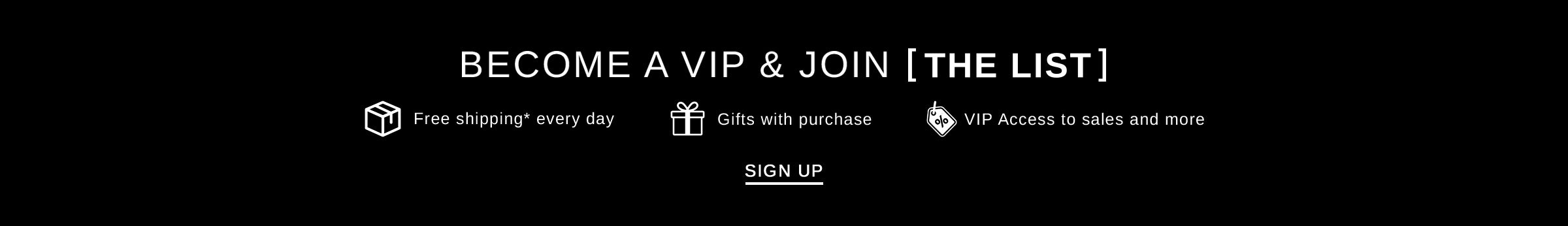 Become a VIP & Join [THE LIST] Free Shipping* every day, Gifts with purchase, VIP access to sales and more SIGN UP