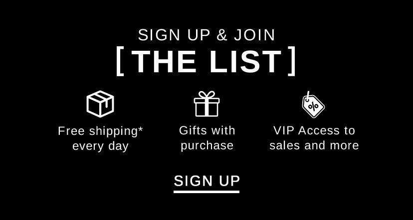 Become a VIP & Join [THE LIST] Free Shipping* every day, Gifts with purchase, VIP access to sales and more SIGN UP
